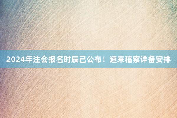 2024年注会报名时辰已公布！速来稽察详备安排
