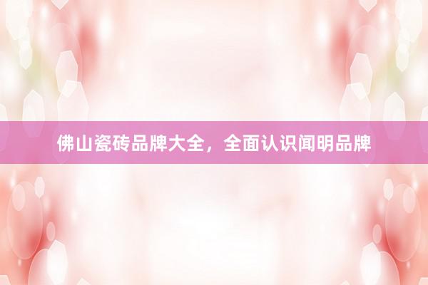 佛山瓷砖品牌大全，全面认识闻明品牌
