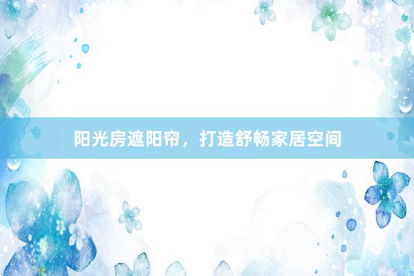 阳光房遮阳帘，打造舒畅家居空间