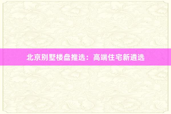北京别墅楼盘推选：高端住宅新遴选