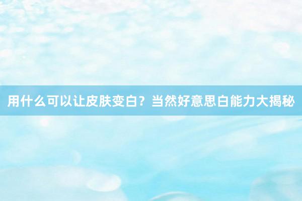用什么可以让皮肤变白？当然好意思白能力大揭秘