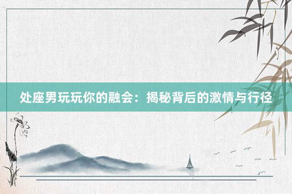 处座男玩玩你的融会：揭秘背后的激情与行径