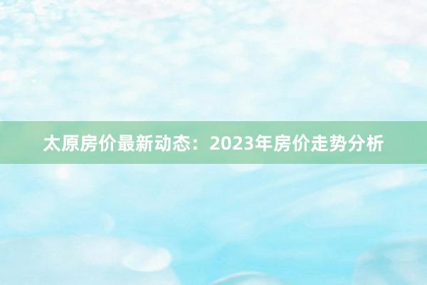 太原房价最新动态:2023年房价走势分析